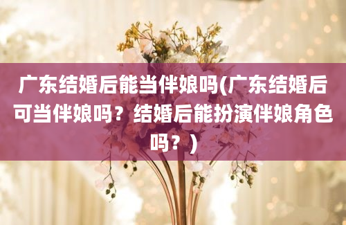 广东结婚后能当伴娘吗(广东结婚后可当伴娘吗？结婚后能扮演伴娘角色吗？)
