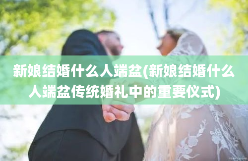 新娘结婚什么人端盆(新娘结婚什么人端盆传统婚礼中的重要仪式)
