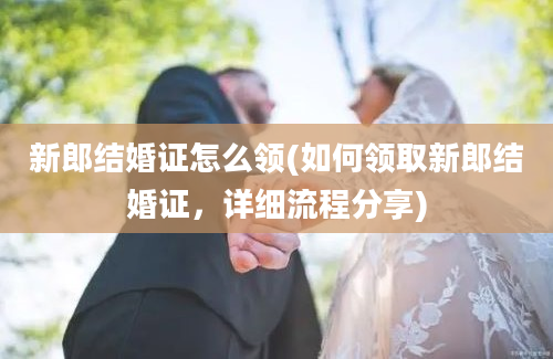 新郎结婚证怎么领(如何领取新郎结婚证，详细流程分享)