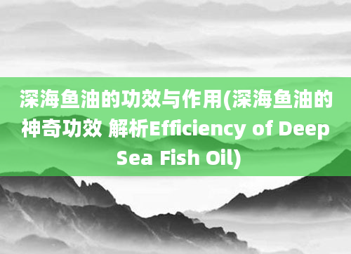 深海鱼油的功效与作用(深海鱼油的神奇功效 解析Efficiency of Deep Sea Fish Oil)