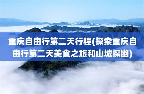 重庆自由行第二天行程(探索重庆自由行第二天美食之旅和山城探幽)
