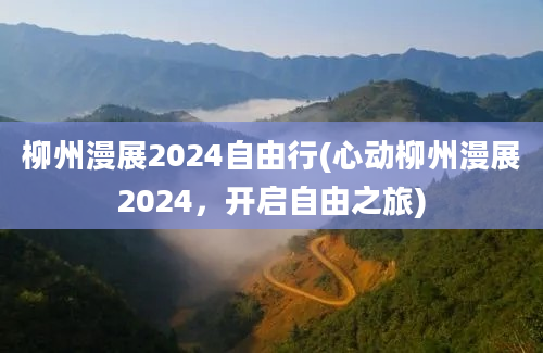 柳州漫展2024自由行(心动柳州漫展2024，开启自由之旅)