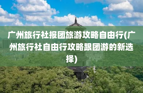 广州旅行社报团旅游攻略自由行(广州旅行社自由行攻略跟团游的新选择)