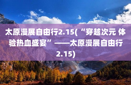 太原漫展自由行2.15(“穿越次元 体验热血盛宴”——太原漫展自由行2.15)