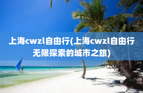 上海cwzl自由行(上海cwzl自由行无限探索的城市之旅)