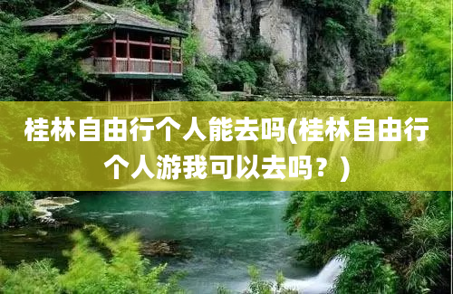 桂林自由行个人能去吗(桂林自由行个人游我可以去吗？)