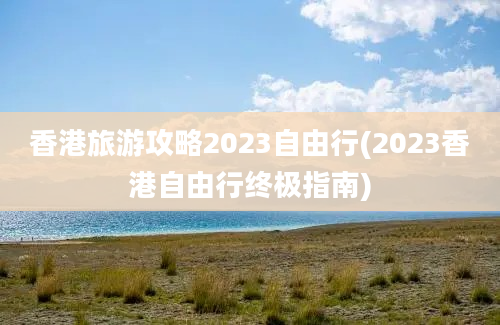 香港旅游攻略2023自由行(2023香港自由行终极指南)