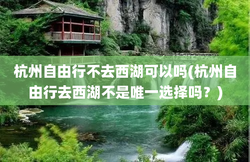 杭州自由行不去西湖可以吗(杭州自由行去西湖不是唯一选择吗？)