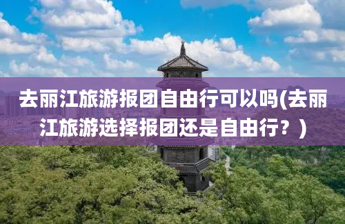 去丽江旅游报团自由行可以吗(去丽江旅游选择报团还是自由行？)