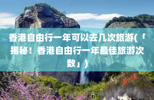 香港自由行一年可以去几次旅游(「揭秘！香港自由行一年最佳旅游次数」)