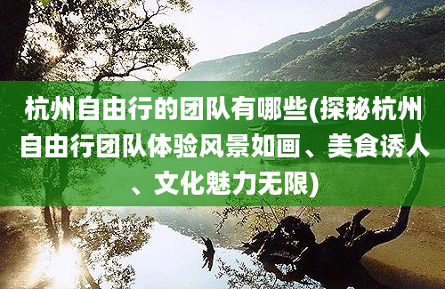 杭州自由行的团队有哪些(探秘杭州自由行团队体验风景如画、美食诱人、文化魅力无限)