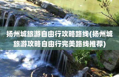 扬州城旅游自由行攻略路线(扬州城旅游攻略自由行完美路线推荐)
