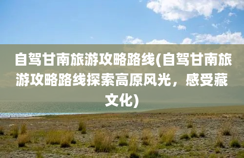 自驾甘南旅游攻略路线(自驾甘南旅游攻略路线探索高原风光，感受藏文化)