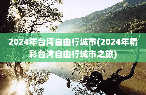 2024年台湾自由行城市(2024年精彩台湾自由行城市之旅)