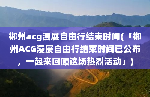郴州acg漫展自由行结束时间(「郴州ACG漫展自由行结束时间已公布，一起来回顾这场热烈活动」)