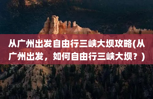 从广州出发自由行三峡大坝攻略(从广州出发，如何自由行三峡大坝？)