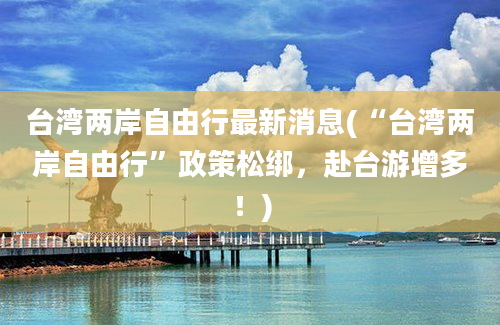 台湾两岸自由行最新消息(“台湾两岸自由行”政策松绑，赴台游增多！)