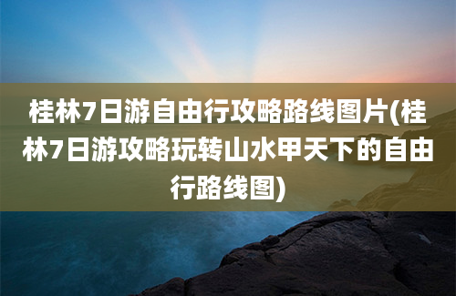桂林7日游自由行攻略路线图片(桂林7日游攻略玩转山水甲天下的自由行路线图)