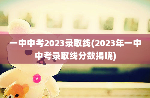一中中考2023录取线(2023年一中中考录取线分数揭晓)