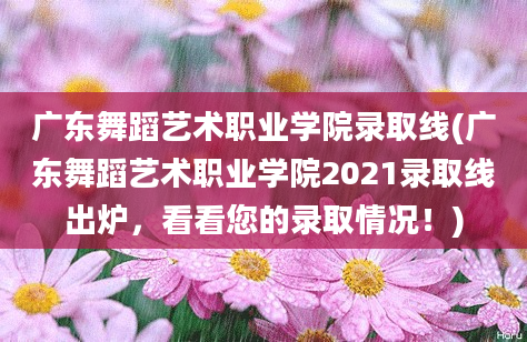 广东舞蹈艺术职业学院录取线(广东舞蹈艺术职业学院2021录取线出炉，看看您的录取情况！)