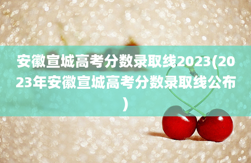 安徽宣城高考分数录取线2023(2023年安徽宣城高考分数录取线公布)