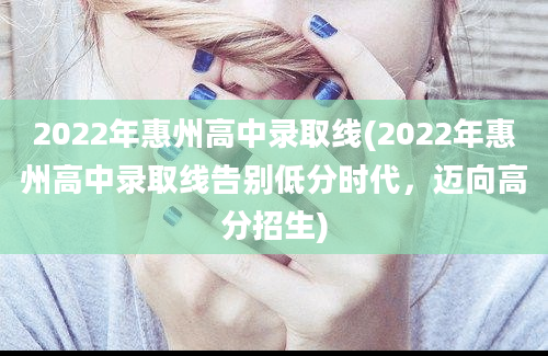 2022年惠州高中录取线(2022年惠州高中录取线告别低分时代，迈向高分招生)
