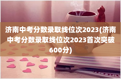 济南中考分数录取线位次2023(济南中考分数录取线位次2023首次突破600分)