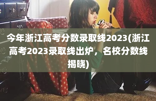 今年浙江高考分数录取线2023(浙江高考2023录取线出炉，名校分数线揭晓)