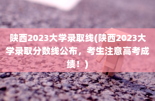 陕西2023大学录取线(陕西2023大学录取分数线公布，考生注意高考成绩！)