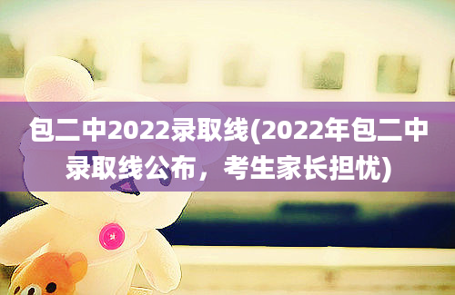 包二中2022录取线(2022年包二中录取线公布，考生家长担忧)