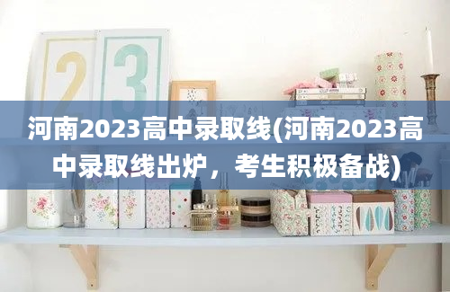 河南2023高中录取线(河南2023高中录取线出炉，考生积极备战)