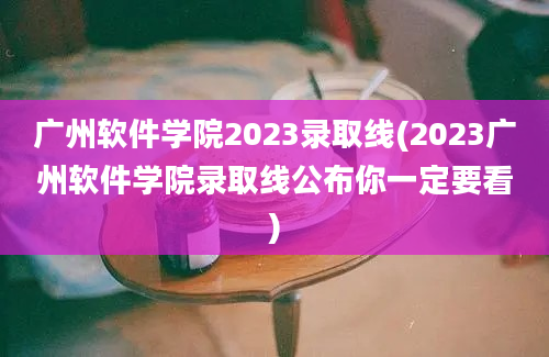 广州软件学院2023录取线(2023广州软件学院录取线公布你一定要看)