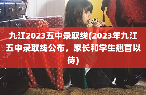 九江2023五中录取线(2023年九江五中录取线公布，家长和学生翘首以待)