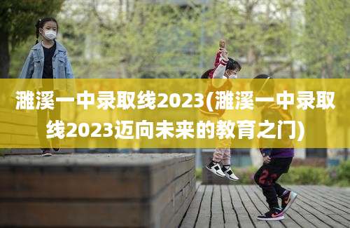 濉溪一中录取线2023(濉溪一中录取线2023迈向未来的教育之门)