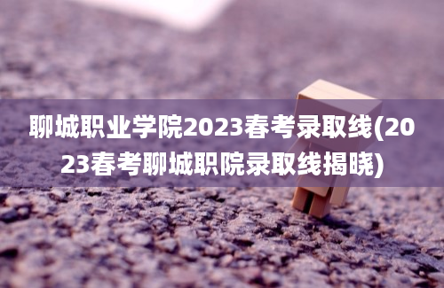 聊城职业学院2023春考录取线(2023春考聊城职院录取线揭晓)