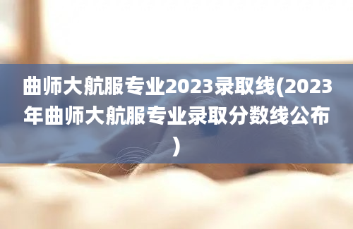 曲师大航服专业2023录取线(2023年曲师大航服专业录取分数线公布)