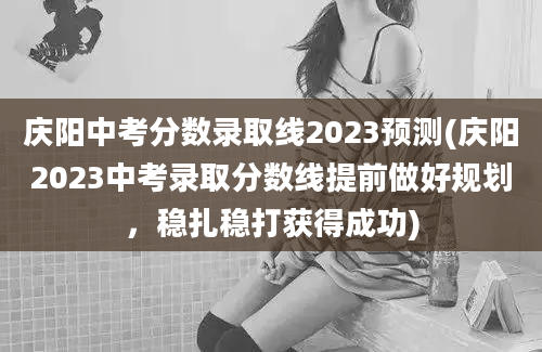庆阳中考分数录取线2023预测(庆阳2023中考录取分数线提前做好规划，稳扎稳打获得成功)