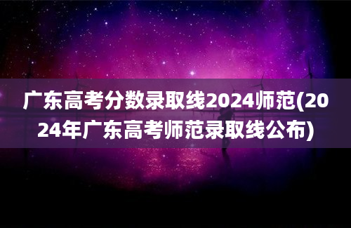 广东高考分数录取线2024师范(2024年广东高考师范录取线公布)