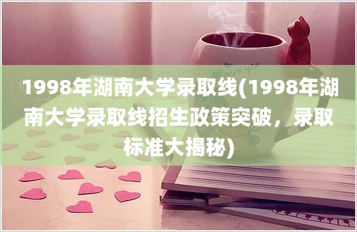 1998年湖南大学录取线(1998年湖南大学录取线招生政策突破，录取标准大揭秘)