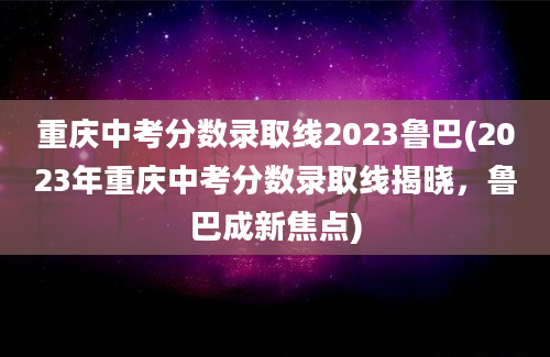 重庆中考分数录取线2023鲁巴(2023年重庆中考分数录取线揭晓，鲁巴成新焦点)