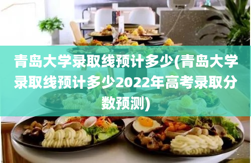 青岛大学录取线预计多少(青岛大学录取线预计多少2022年高考录取分数预测)