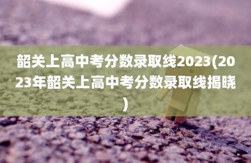 韶关上高中考分数录取线2023(2023年韶关上高中考分数录取线揭晓)