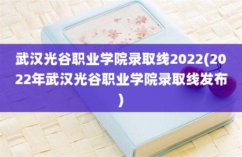 武汉光谷职业学院录取线2022(2022年武汉光谷职业学院录取线发布)