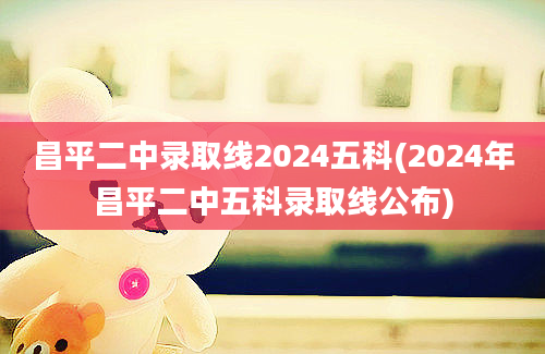 昌平二中录取线2024五科(2024年昌平二中五科录取线公布)