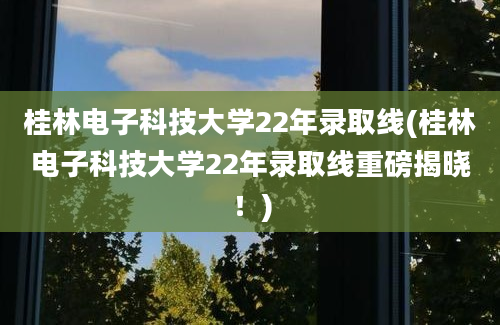 桂林电子科技大学22年录取线(桂林电子科技大学22年录取线重磅揭晓！)