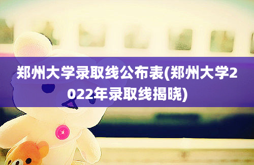 郑州大学录取线公布表(郑州大学2022年录取线揭晓)