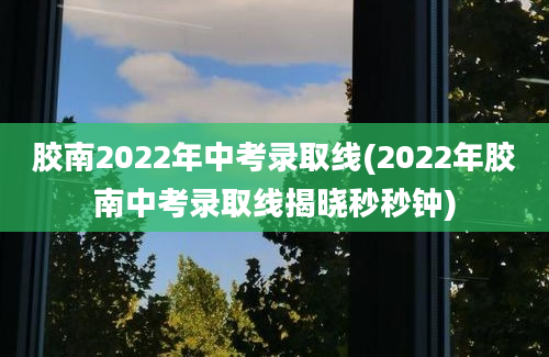 胶南2022年中考录取线(2022年胶南中考录取线揭晓秒秒钟)