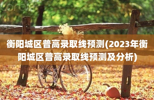 衡阳城区普高录取线预测(2023年衡阳城区普高录取线预测及分析)
