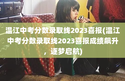温江中考分数录取线2023喜报(温江中考分数录取线2023喜报成绩飙升，逐梦启航)
