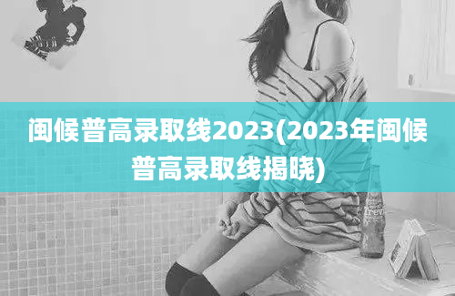 闽候普高录取线2023(2023年闽候普高录取线揭晓)